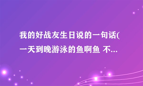 我的好战友生日说的一句话(一天到晚游泳的鱼啊鱼 不停的游)是什么意思？