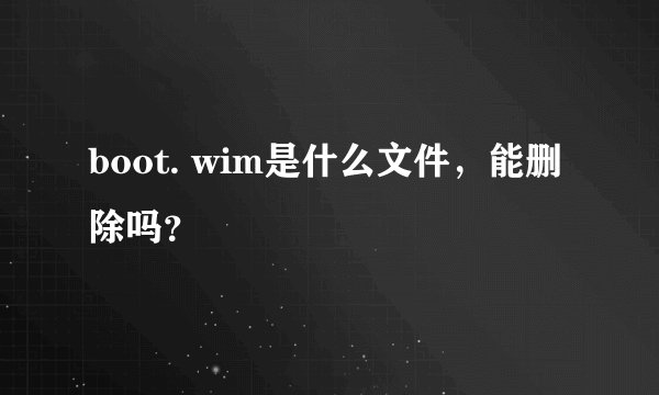 boot. wim是什么文件，能删除吗？