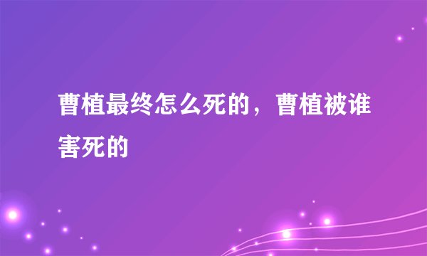 曹植最终怎么死的，曹植被谁害死的
