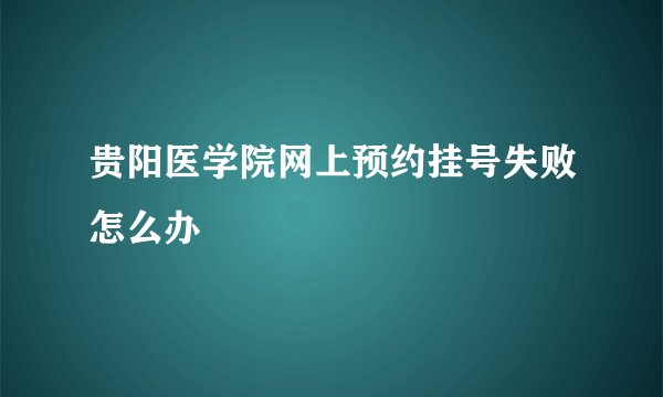 贵阳医学院网上预约挂号失败怎么办