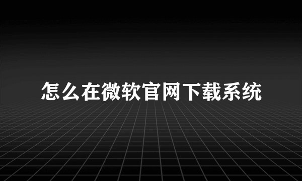 怎么在微软官网下载系统
