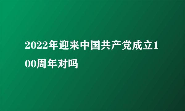 2022年迎来中国共产党成立100周年对吗