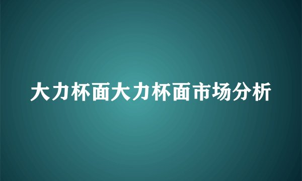 大力杯面大力杯面市场分析