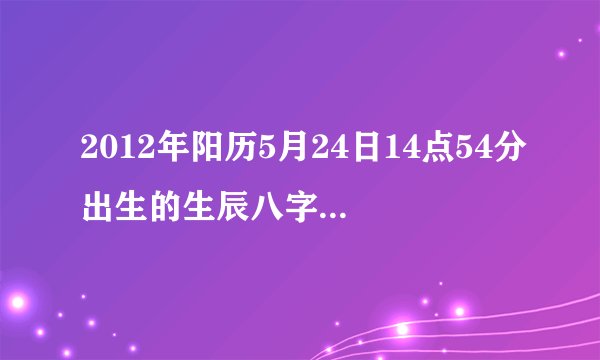 2012年阳历5月24日14点54分出生的生辰八字是多少？ 五行缺什么？求解答！！！~~~