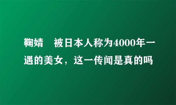 鞠婧祎被日本人称为4000年一遇的美女，这一传闻是真的吗