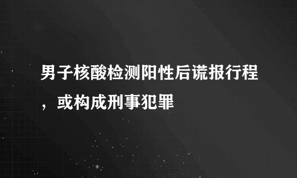 男子核酸检测阳性后谎报行程，或构成刑事犯罪