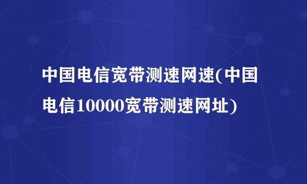 中国电信宽带测速网速(中国电信10000宽带测速网址)