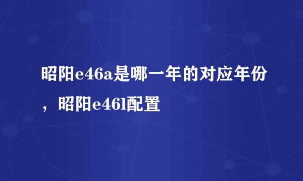 昭阳e46a是哪一年的对应年份，昭阳e46l配置