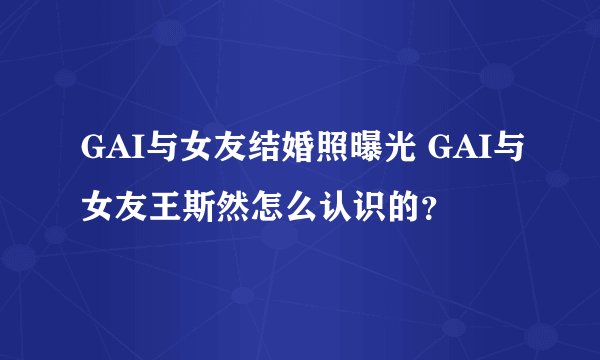GAI与女友结婚照曝光 GAI与女友王斯然怎么认识的？