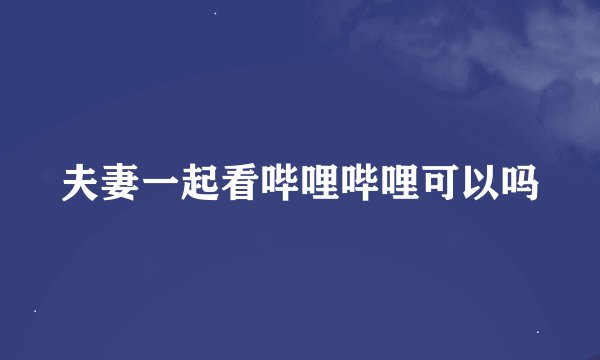 夫妻一起看哔哩哔哩可以吗