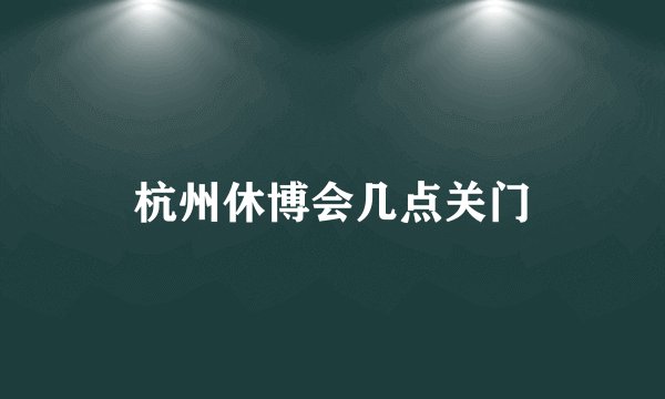 杭州休博会几点关门