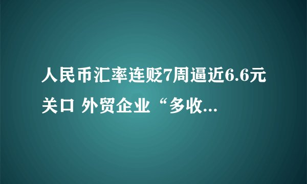 人民币汇率连贬7周逼近6.6元关口 外贸企业“多收了三五斗”