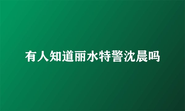 有人知道丽水特警沈晨吗