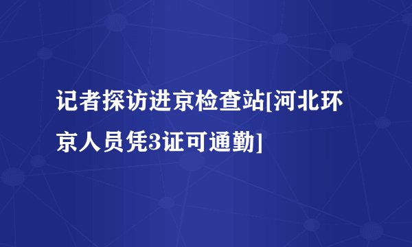 记者探访进京检查站[河北环京人员凭3证可通勤]
