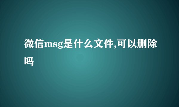 微信msg是什么文件,可以删除吗