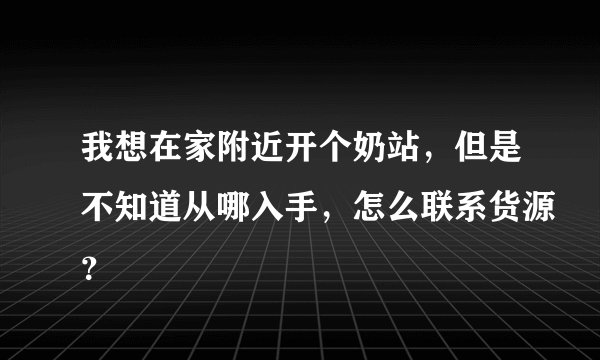 我想在家附近开个奶站，但是不知道从哪入手，怎么联系货源？