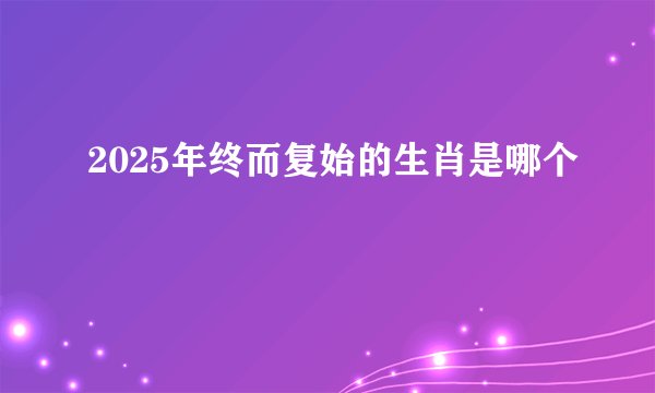 2025年终而复始的生肖是哪个