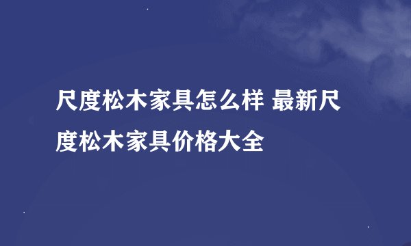 尺度松木家具怎么样 最新尺度松木家具价格大全