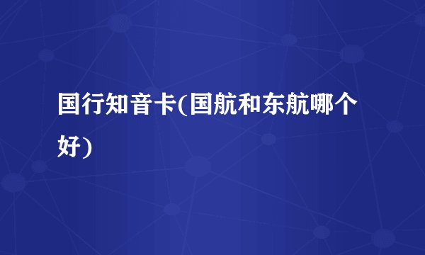 国行知音卡(国航和东航哪个好)