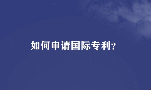 如何申请国际专利？