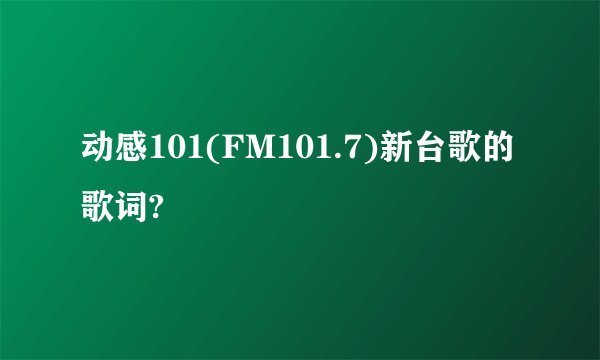 动感101(FM101.7)新台歌的歌词?