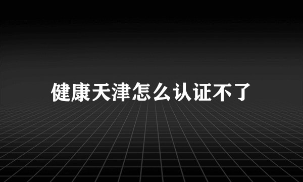 健康天津怎么认证不了