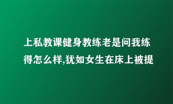 上私教课健身教练老是问我练得怎么样,犹如女生在床上被提