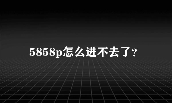 5858p怎么进不去了？