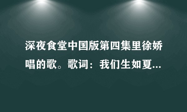 深夜食堂中国版第四集里徐娇唱的歌。歌词：我们生如夏花 绚烂绽放 坠落前歌唱。请说是朴树的歌的人滚粗
