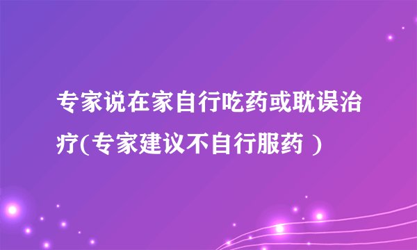 专家说在家自行吃药或耽误治疗(专家建议不自行服药 )
