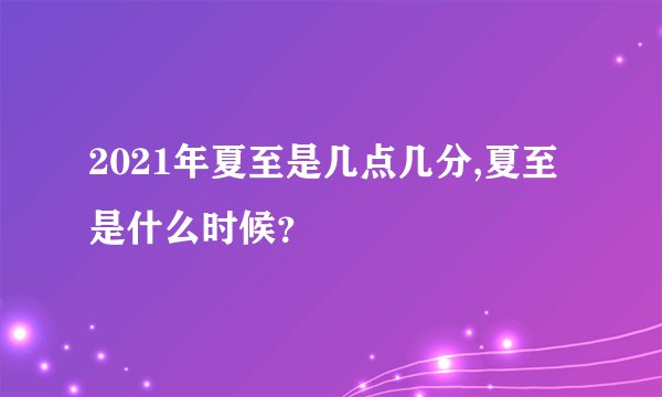 2021年夏至是几点几分,夏至是什么时候？