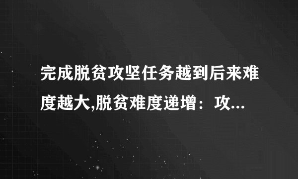 完成脱贫攻坚任务越到后来难度越大,脱贫难度递增：攻坚越到后期越艰巨