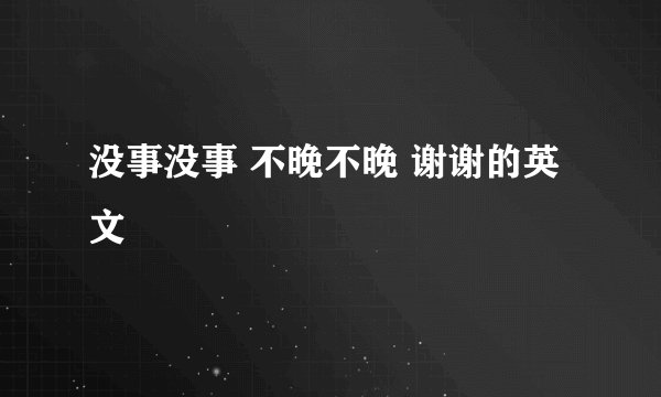 没事没事 不晚不晚 谢谢的英文