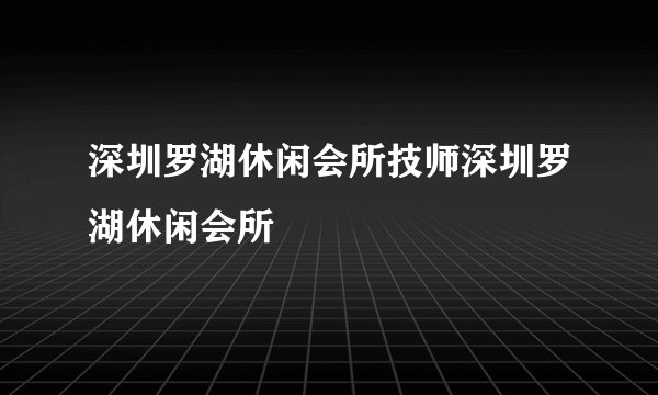 深圳罗湖休闲会所技师深圳罗湖休闲会所