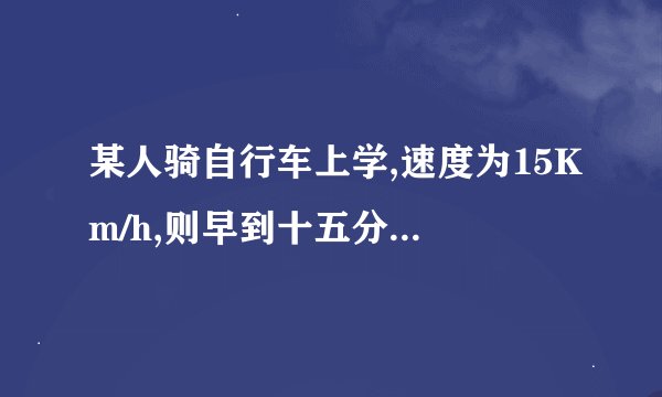 某人骑自行车上学,速度为15Km/h,则早到十五分钟,若速度为9km /h则迟到15分，现要早到10分，速度是多少