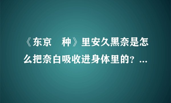 《东京喰种》里安久黑奈是怎么把奈白吸收进身体里的？她不是给别人看自己的肚子以此证明奈白还活着吗？