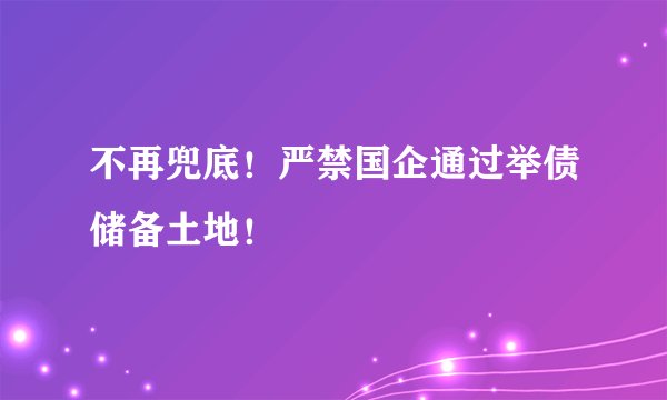 不再兜底！严禁国企通过举债储备土地！