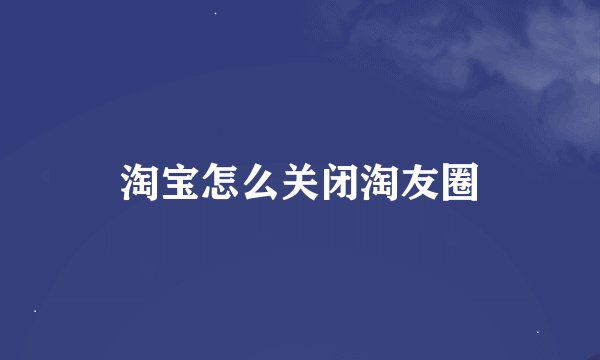 淘宝怎么关闭淘友圈