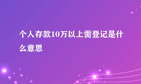 个人存款10万以上需登记是什么意思