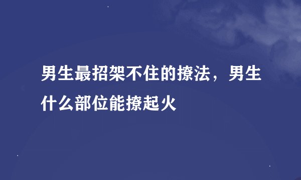 男生最招架不住的撩法,男生什么部位能撩起火