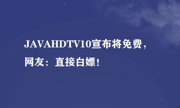JAVAHDTV10宣布将免费，网友：直接白嫖！