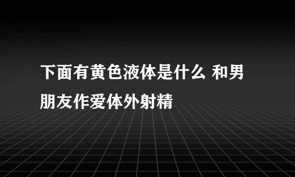 下面有黄色液体是什么 和男朋友作爱体外射精