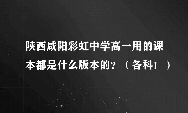 陕西咸阳彩虹中学高一用的课本都是什么版本的？（各科！）