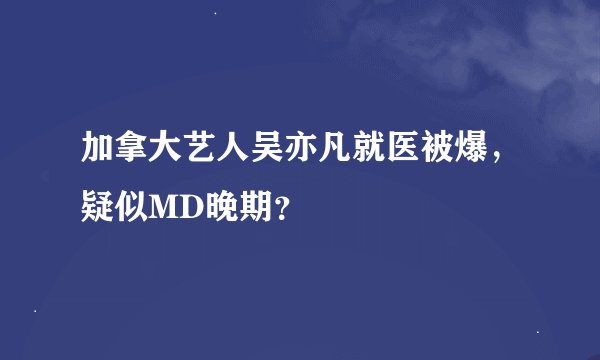 加拿大艺人吴亦凡就医被爆，疑似MD晚期？