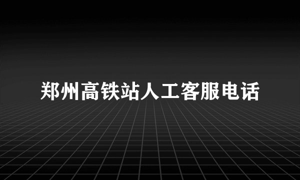 郑州高铁站人工客服电话