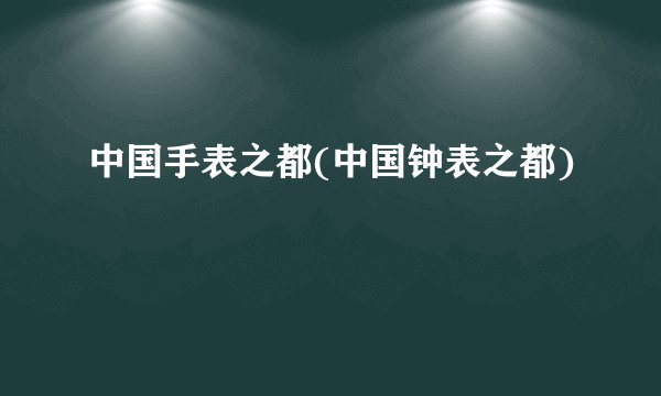 中国手表之都(中国钟表之都)