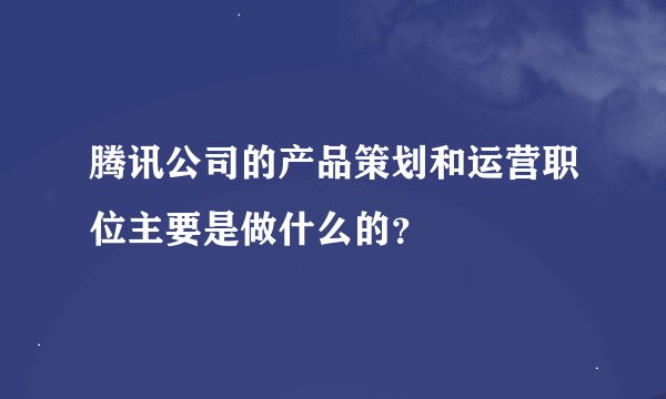 腾讯公司的产品策划和运营职位主要是做什么的？