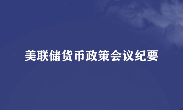美联储货币政策会议纪要
