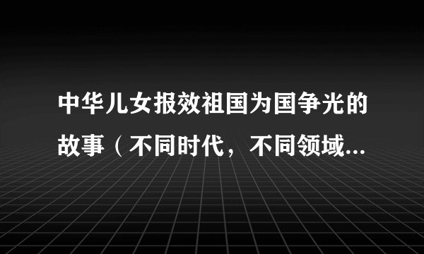 中华儿女报效祖国为国争光的故事（不同时代，不同领域的人物）