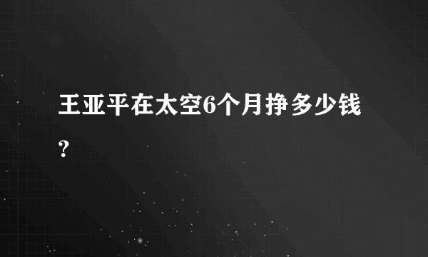 王亚平在太空6个月挣多少钱？